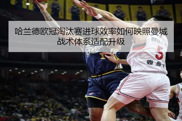 哈兰德欧冠淘汰赛进球效率如何映照曼城战术体系适配升级