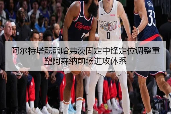 阿尔特塔酝酿哈弗茨固定中锋定位调整重塑阿森纳前场进攻体系