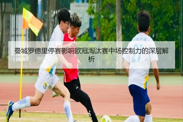 曼城罗德里停赛影响欧冠淘汰赛中场控制力的深层解析