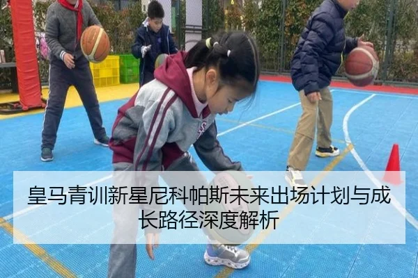 皇马青训新星尼科帕斯未来出场计划与成长路径深度解析