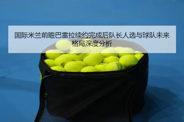 国际米兰前瞻巴雷拉续约完成后队长人选与球队未来格局深度分析