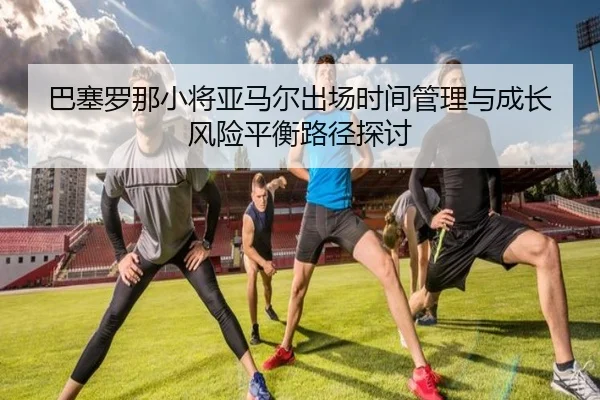 巴塞罗那小将亚马尔出场时间管理与成长风险平衡路径探讨