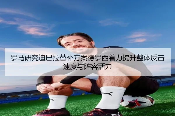 罗马研究迪巴拉替补方案德罗西着力提升整体反击速度与阵容活力
